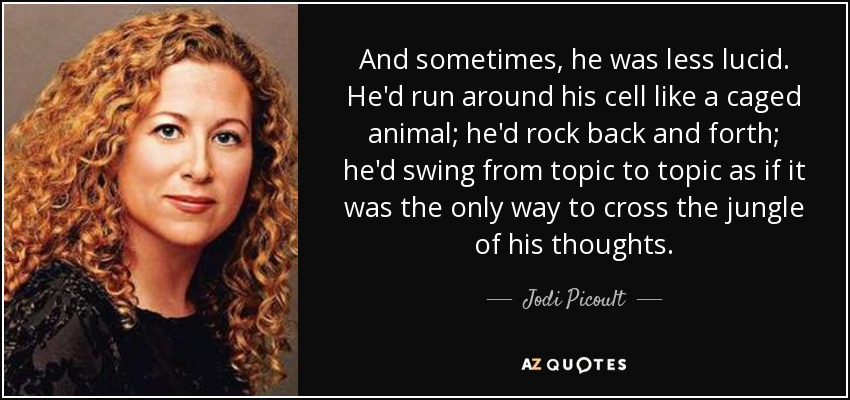 And sometimes, he was less lucid. He'd run around his cell like a caged animal; he'd rock back and forth; he'd swing from topic to topic as if it was the only way to cross the jungle of his thoughts. - Jodi Picoult