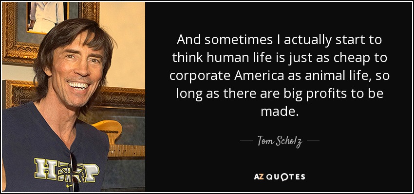 And sometimes I actually start to think human life is just as cheap to corporate America as animal life, so long as there are big profits to be made. - Tom Scholz
