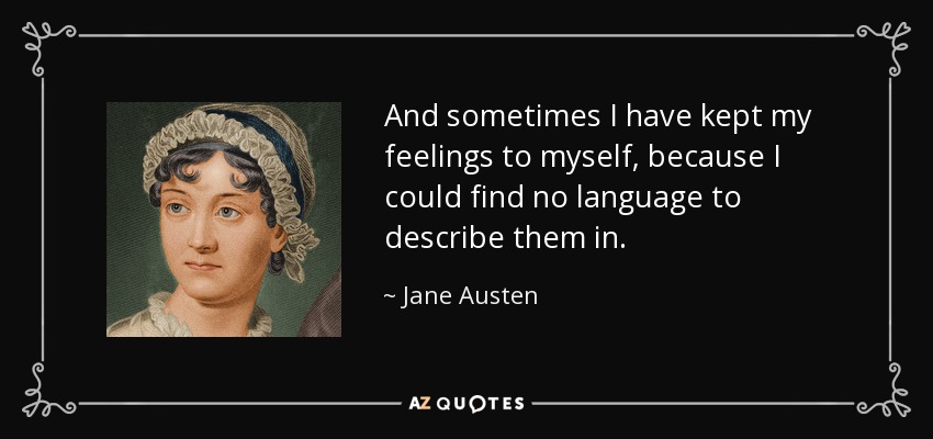 And sometimes I have kept my feelings to myself, because I could find no language to describe them in. - Jane Austen