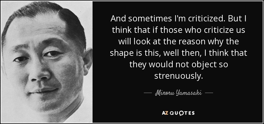 And sometimes I'm criticized. But I think that if those who criticize us will look at the reason why the shape is this, well then, I think that they would not object so strenuously. - Minoru Yamasaki