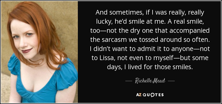 And sometimes, if I was really, really lucky, he’d smile at me. A real smile, too—not the dry one that accompanied the sarcasm we tossed around so often. I didn’t want to admit it to anyone—not to Lissa, not even to myself—but some days, I lived for those smiles. - Richelle Mead