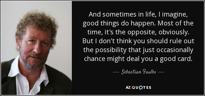 And sometimes in life, I imagine, good things do happen. Most of the time, it's the opposite, obviously. But I don't think you should rule out the possibility that just occasionally chance might deal you a good card. - Sebastian Faulks