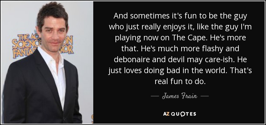 And sometimes it's fun to be the guy who just really enjoys it, like the guy I'm playing now on The Cape. He's more that. He's much more flashy and debonaire and devil may care-ish. He just loves doing bad in the world. That's real fun to do. - James Frain