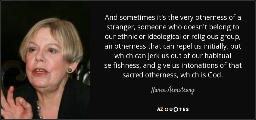 And sometimes it's the very otherness of a stranger, someone who doesn't belong to our ethnic or ideological or religious group, an otherness that can repel us initially, but which can jerk us out of our habitual selfishness, and give us intonations of that sacred otherness, which is God. - Karen Armstrong