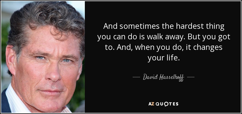 And sometimes the hardest thing you can do is walk away. But you got to. And, when you do, it changes your life. - David Hasselhoff