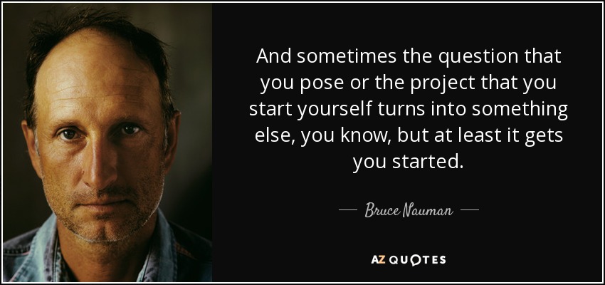 And sometimes the question that you pose or the project that you start yourself turns into something else, you know, but at least it gets you started. - Bruce Nauman