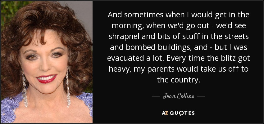 And sometimes when I would get in the morning, when we'd go out - we'd see shrapnel and bits of stuff in the streets and bombed buildings, and - but I was evacuated a lot. Every time the blitz got heavy, my parents would take us off to the country. - Joan Collins