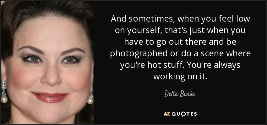 And sometimes, when you feel low on yourself, that's just when you have to go out there and be photographed or do a scene where you're hot stuff. You're always working on it. - Delta Burke
