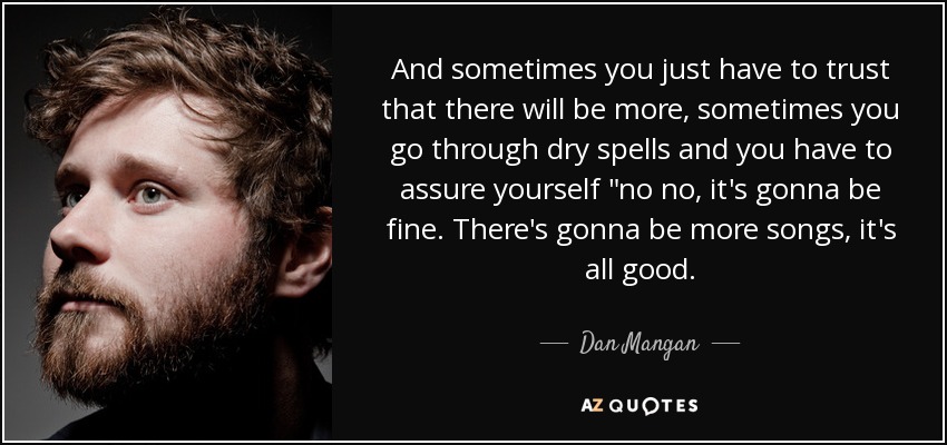 And sometimes you just have to trust that there will be more, sometimes you go through dry spells and you have to assure yourself 