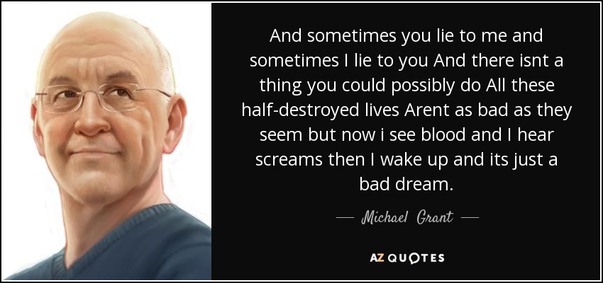 And sometimes you lie to me and sometimes I lie to you And there isnt a thing you could possibly do All these half-destroyed lives Arent as bad as they seem but now i see blood and I hear screams then I wake up and its just a bad dream. - Michael  Grant
