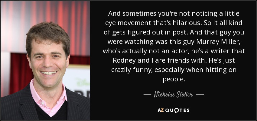 And sometimes you're not noticing a little eye movement that's hilarious. So it all kind of gets figured out in post. And that guy you were watching was this guy Murray Miller, who's actually not an actor, he's a writer that Rodney and I are friends with. He's just crazily funny, especially when hitting on people. - Nicholas Stoller