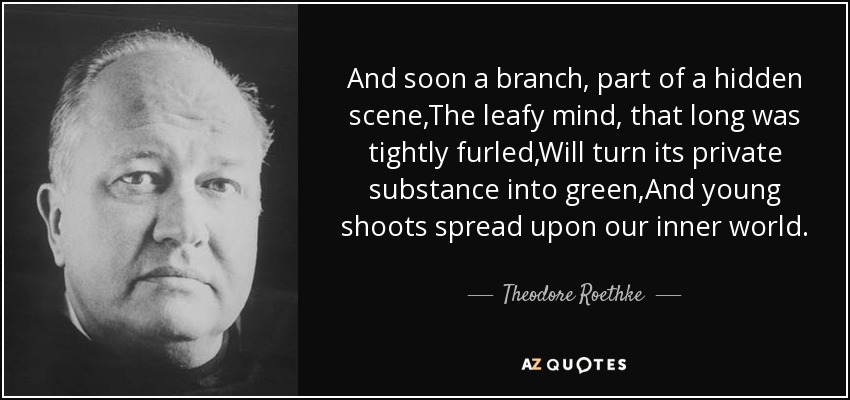 And soon a branch, part of a hidden scene,The leafy mind, that long was tightly furled,Will turn its private substance into green,And young shoots spread upon our inner world. - Theodore Roethke