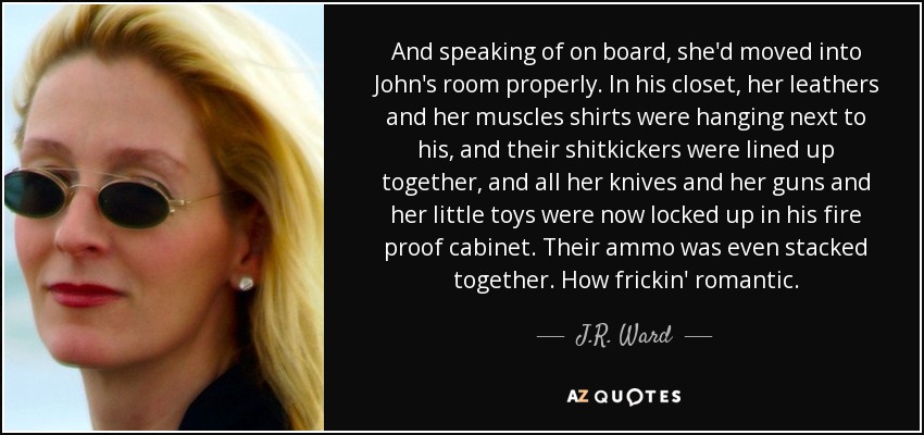 And speaking of on board, she'd moved into John's room properly. In his closet, her leathers and her muscles shirts were hanging next to his, and their shitkickers were lined up together, and all her knives and her guns and her little toys were now locked up in his fire proof cabinet. Their ammo was even stacked together. How frickin' romantic. - J.R. Ward