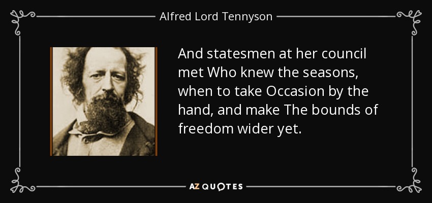 And statesmen at her council met Who knew the seasons, when to take Occasion by the hand, and make The bounds of freedom wider yet. - Alfred Lord Tennyson