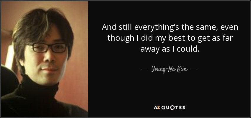 And still everything’s the same, even though I did my best to get as far away as I could. - Young-Ha Kim
