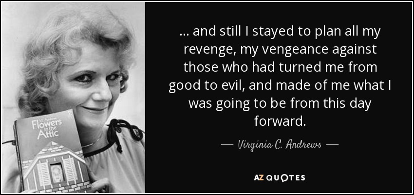 ... and still I stayed to plan all my revenge, my vengeance against those who had turned me from good to evil, and made of me what I was going to be from this day forward. - Virginia C. Andrews