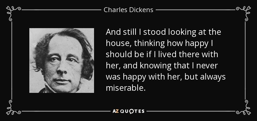 And still I stood looking at the house, thinking how happy I should be if I lived there with her, and knowing that I never was happy with her, but always miserable. - Charles Dickens