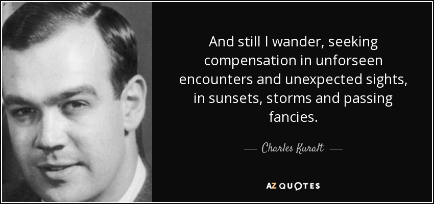 And still I wander, seeking compensation in unforseen encounters and unexpected sights, in sunsets, storms and passing fancies. - Charles Kuralt