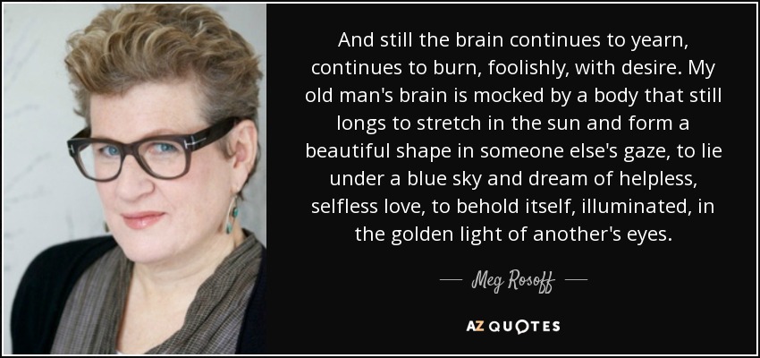 And still the brain continues to yearn, continues to burn, foolishly, with desire. My old man's brain is mocked by a body that still longs to stretch in the sun and form a beautiful shape in someone else's gaze, to lie under a blue sky and dream of helpless, selfless love, to behold itself, illuminated, in the golden light of another's eyes. - Meg Rosoff