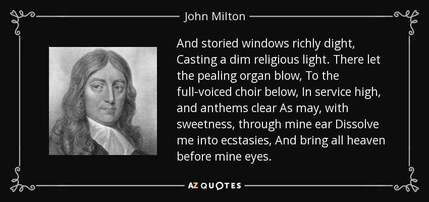 And storied windows richly dight, Casting a dim religious light. There let the pealing organ blow, To the full-voiced choir below, In service high, and anthems clear As may, with sweetness, through mine ear Dissolve me into ecstasies, And bring all heaven before mine eyes. - John Milton