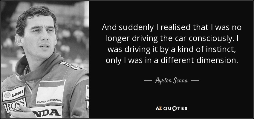 And suddenly I realised that I was no longer driving the car consciously. I was driving it by a kind of instinct, only I was in a different dimension. - Ayrton Senna