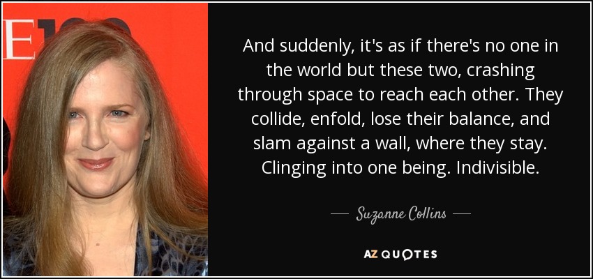 And suddenly, it's as if there's no one in the world but these two, crashing through space to reach each other. They collide, enfold, lose their balance, and slam against a wall, where they stay. Clinging into one being. Indivisible. - Suzanne Collins