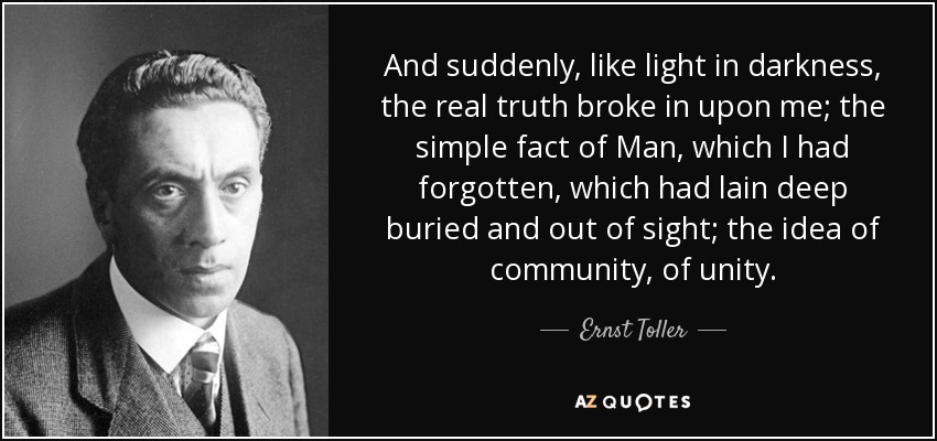 And suddenly, like light in darkness, the real truth broke in upon me; the simple fact of Man, which I had forgotten, which had lain deep buried and out of sight; the idea of community, of unity. - Ernst Toller