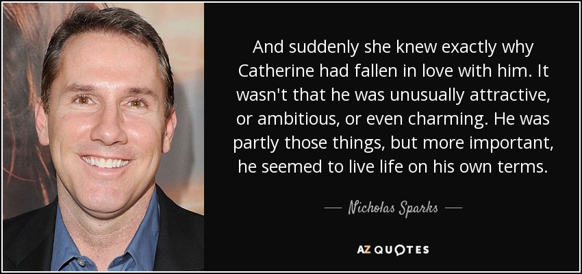 And suddenly she knew exactly why Catherine had fallen in love with him. It wasn't that he was unusually attractive, or ambitious, or even charming. He was partly those things, but more important, he seemed to live life on his own terms. - Nicholas Sparks