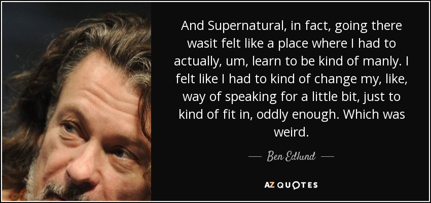 And Supernatural, in fact, going there wasit felt like a place where I had to actually, um, learn to be kind of manly. I felt like I had to kind of change my, like, way of speaking for a little bit, just to kind of fit in, oddly enough. Which was weird. - Ben Edlund