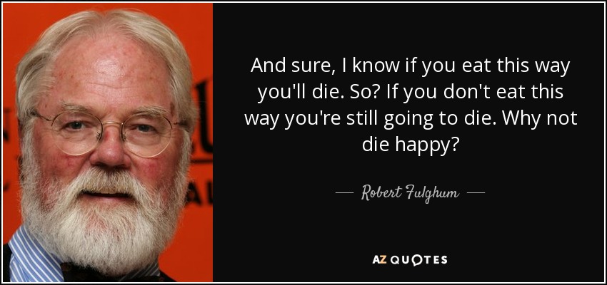 And sure, I know if you eat this way you'll die. So? If you don't eat this way you're still going to die. Why not die happy? - Robert Fulghum