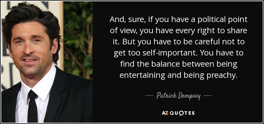 And, sure, if you have a political point of view, you have every right to share it. But you have to be careful not to get too self-important. You have to find the balance between being entertaining and being preachy. - Patrick Dempsey