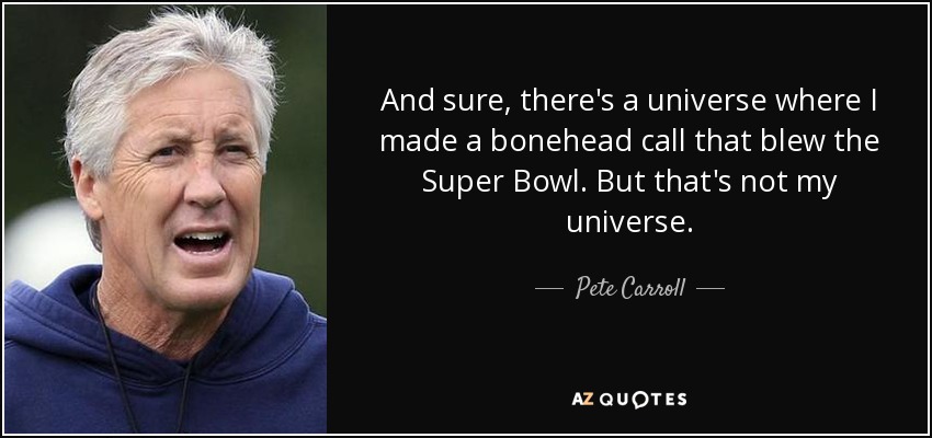 And sure, there's a universe where I made a bonehead call that blew the Super Bowl. But that's not my universe. - Pete Carroll