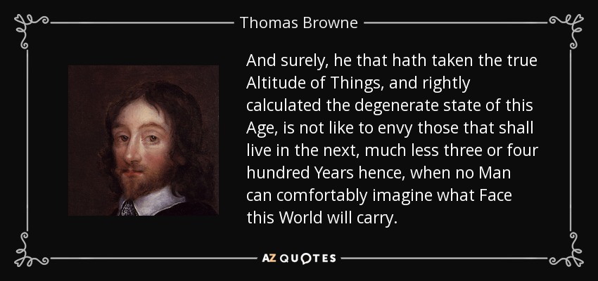 And surely, he that hath taken the true Altitude of Things, and rightly calculated the degenerate state of this Age, is not like to envy those that shall live in the next, much less three or four hundred Years hence, when no Man can comfortably imagine what Face this World will carry. - Thomas Browne