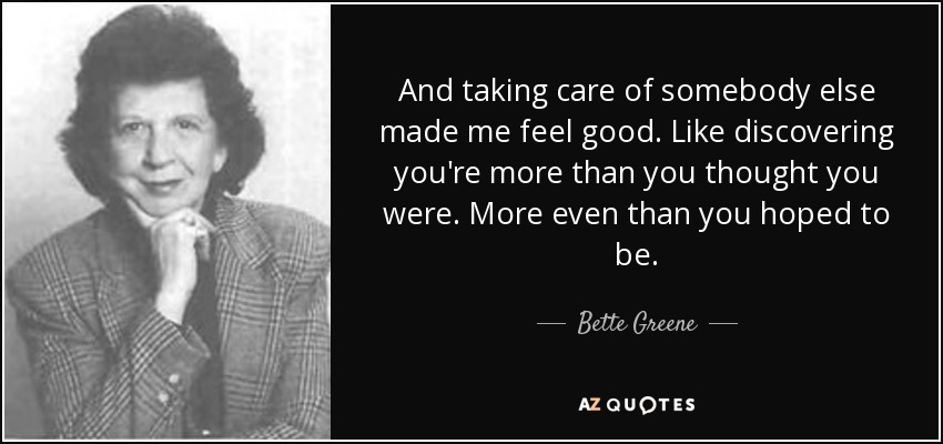 And taking care of somebody else made me feel good. Like discovering you're more than you thought you were. More even than you hoped to be. - Bette Greene