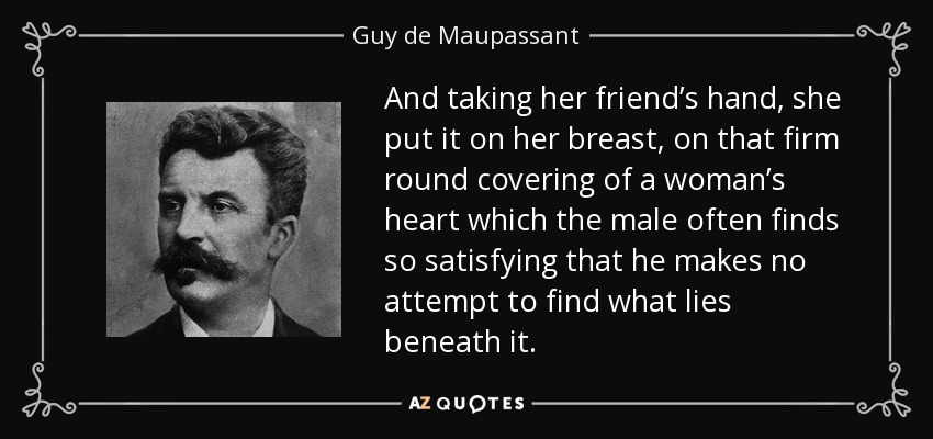 And taking her friend’s hand, she put it on her breast, on that firm round covering of a woman’s heart which the male often finds so satisfying that he makes no attempt to find what lies beneath it. - Guy de Maupassant