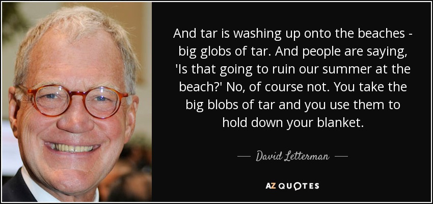 And tar is washing up onto the beaches - big globs of tar. And people are saying, 'Is that going to ruin our summer at the beach?' No, of course not. You take the big blobs of tar and you use them to hold down your blanket. - David Letterman