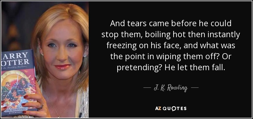 And tears came before he could stop them, boiling hot then instantly freezing on his face, and what was the point in wiping them off? Or pretending? He let them fall. - J. K. Rowling