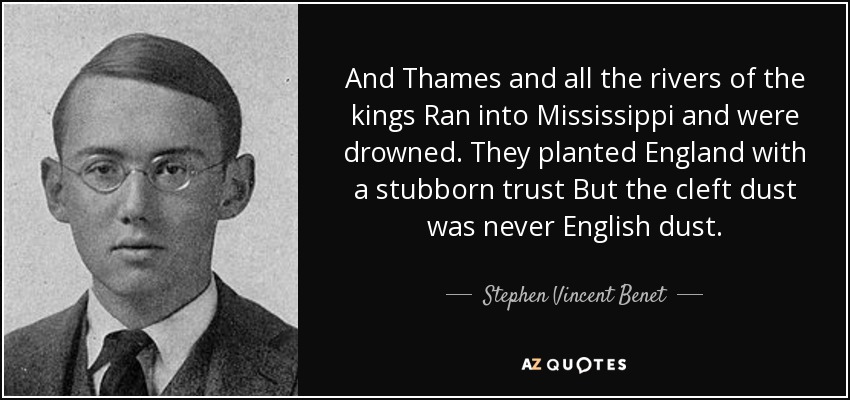 And Thames and all the rivers of the kings Ran into Mississippi and were drowned. They planted England with a stubborn trust But the cleft dust was never English dust. - Stephen Vincent Benet