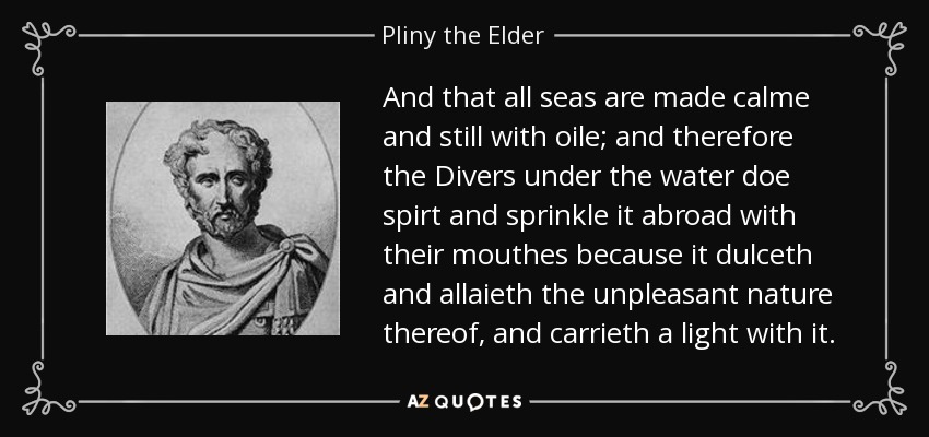 And that all seas are made calme and still with oile; and therefore the Divers under the water doe spirt and sprinkle it abroad with their mouthes because it dulceth and allaieth the unpleasant nature thereof, and carrieth a light with it. - Pliny the Elder