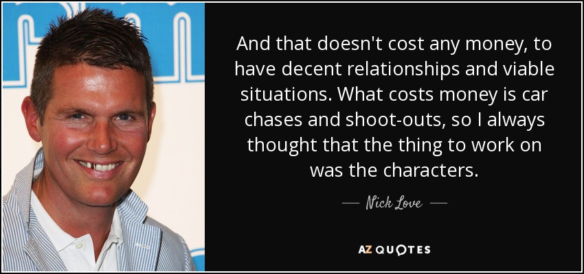 And that doesn't cost any money, to have decent relationships and viable situations. What costs money is car chases and shoot-outs, so I always thought that the thing to work on was the characters. - Nick Love