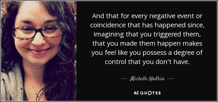 And that for every negative event or coincidence that has happened since, imagining that you triggered them, that you made them happen makes you feel like you possess a degree of control that you don't have. - Michelle Hodkin