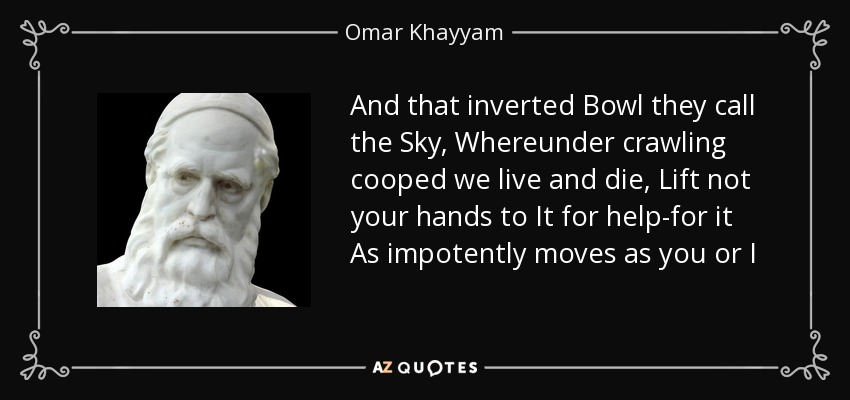 And that inverted Bowl they call the Sky, Whereunder crawling cooped we live and die, Lift not your hands to It for help-for it As impotently moves as you or I - Omar Khayyam