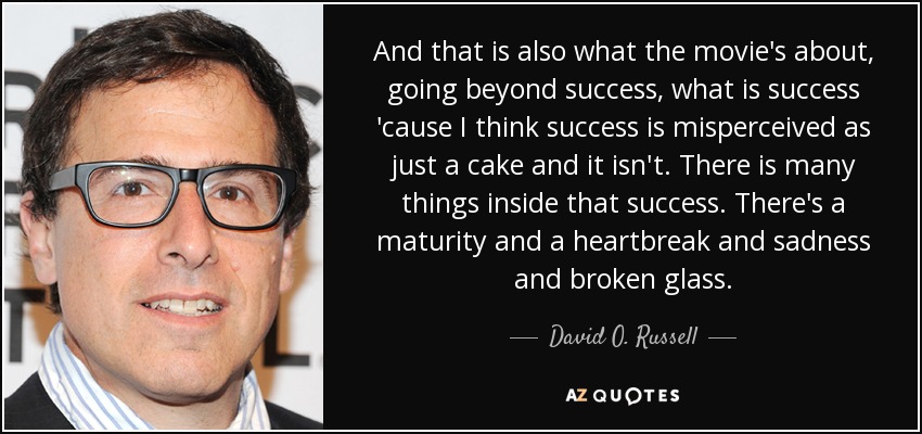 And that is also what the movie's about, going beyond success, what is success 'cause I think success is misperceived as just a cake and it isn't. There is many things inside that success. There's a maturity and a heartbreak and sadness and broken glass. - David O. Russell