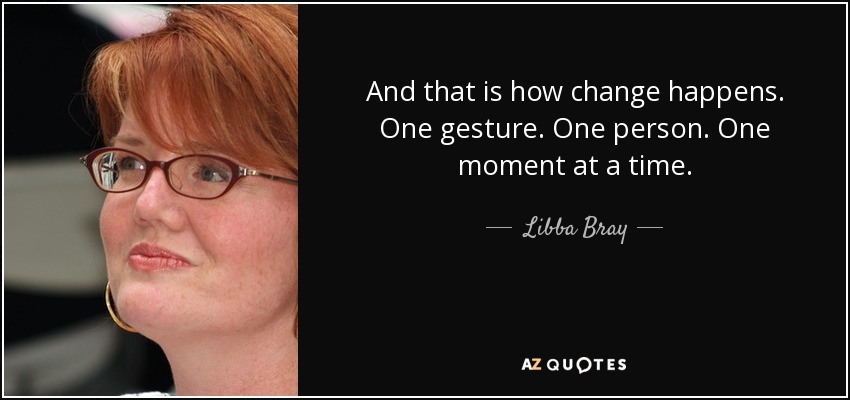 And that is how change happens. One gesture. One person. One moment at a time. - Libba Bray