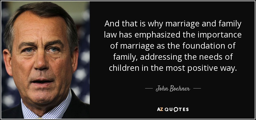 And that is why marriage and family law has emphasized the importance of marriage as the foundation of family, addressing the needs of children in the most positive way. - John Boehner