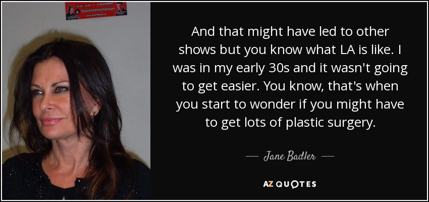 And that might have led to other shows but you know what LA is like. I was in my early 30s and it wasn't going to get easier. You know, that's when you start to wonder if you might have to get lots of plastic surgery. - Jane Badler