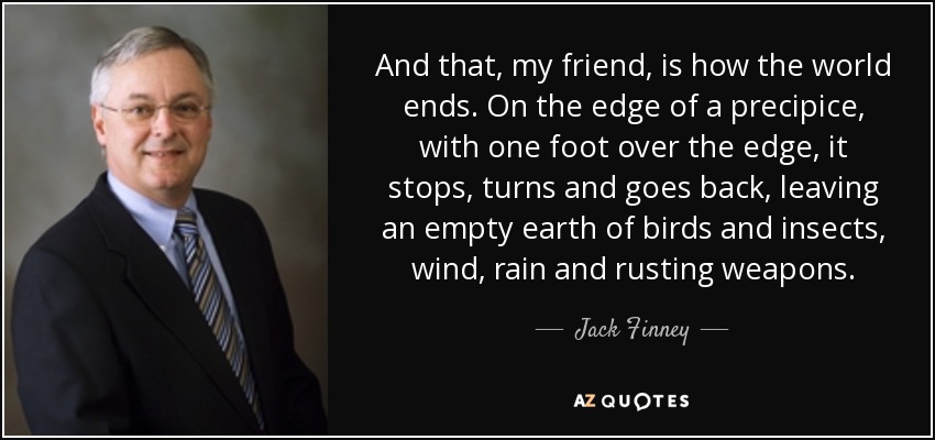 And that, my friend, is how the world ends. On the edge of a precipice, with one foot over the edge, it stops, turns and goes back, leaving an empty earth of birds and insects, wind, rain and rusting weapons. - Jack Finney