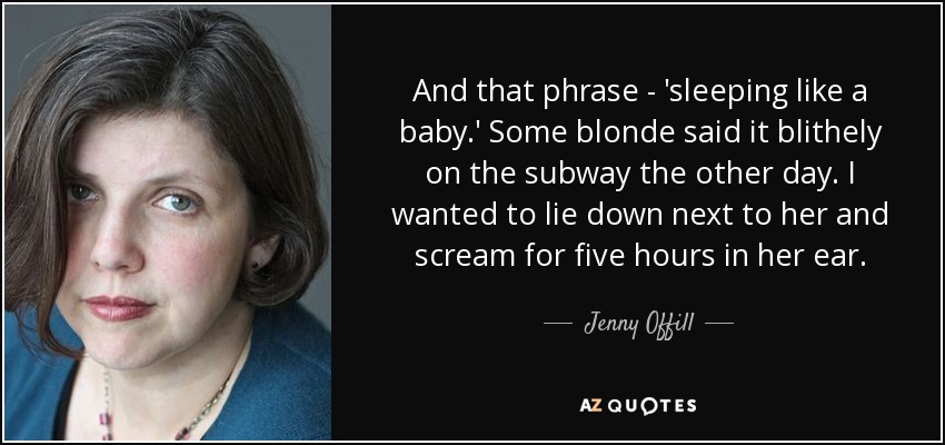 And that phrase - 'sleeping like a baby.' Some blonde said it blithely on the subway the other day. I wanted to lie down next to her and scream for five hours in her ear. - Jenny Offill