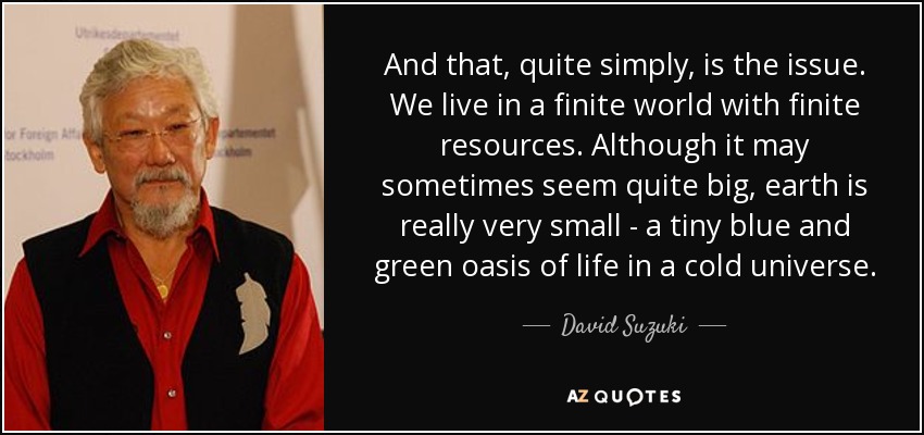And that, quite simply, is the issue. We live in a finite world with finite resources. Although it may sometimes seem quite big, earth is really very small - a tiny blue and green oasis of life in a cold universe. - David Suzuki