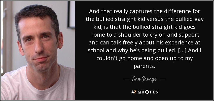 And that really captures the difference for the bullied straight kid versus the bullied gay kid, is that the bullied straight kid goes home to a shoulder to cry on and support and can talk freely about his experience at school and why he's being bullied. [...] And I couldn't go home and open up to my parents. - Dan Savage